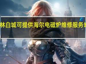吉林白城可提供海尔电磁炉维修服务地址在哪