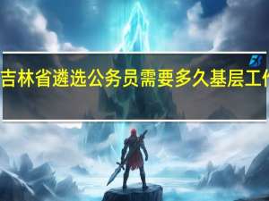 吉林省遴选公务员需要多久基层工作经历