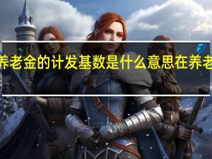吉林省2021年养老金的计发基数是什么意思　在养老金计算中有哪些作用