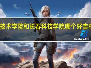 吉林科技职业技术学院和长春科技学院哪个好 吉林农业大学发展学院