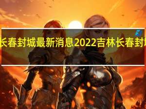吉林长春封城最新消息2022 吉林长春封城是真的吗