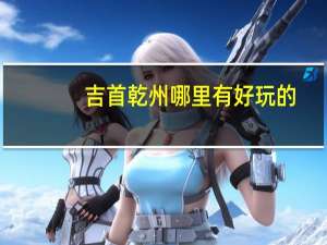 吉首乾州哪里有好玩的，湘西乾州周边旅游