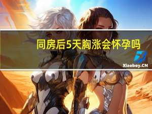 同房后5天胸涨会怀孕吗（同房后五天胸胀怀孕了）