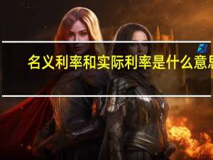 名义利率和实际利率是什么意思（什么是名义利率什么是实际利率两者如何换算）