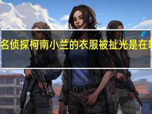 名侦探柯南小兰的衣服被扯光是在哪一集（名侦探柯南强h小兰说小兰 乖乖听话）