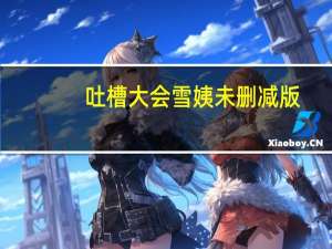 吐槽大会雪姨未删减版（吐槽大会雪姨完整版太污）