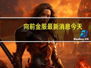 向前金服最新消息今天（向前金服最新消息今天）