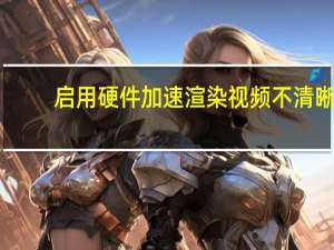 启用硬件加速渲染视频不清晰（启用硬件加速）