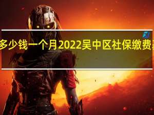 吴中区社保多少钱一个月　2022吴中区社保缴费基数及比例一览表