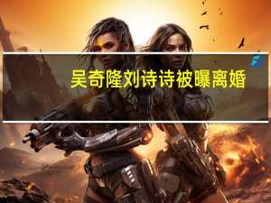 吴奇隆刘诗诗被曝离婚？家庭开销全靠女方 婚姻疑云再起
