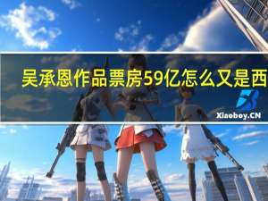 吴承恩作品票房59亿怎么又是西游！？ 到底什么情况呢