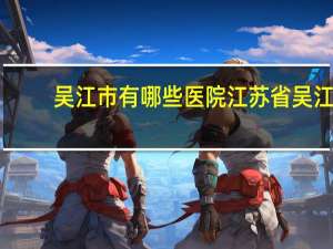 吴江市有哪些医院 江苏省吴江市哪个医院看病比较好