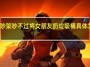 吵架吵不过将女朋友扔垃圾桶 具体怎样的