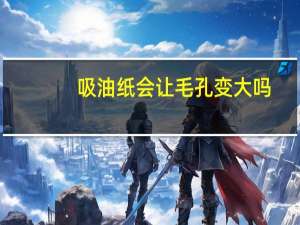 吸油纸会让毛孔变大吗（吸油纸会让毛孔变大）