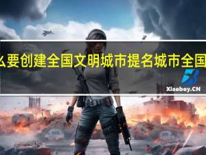 周口市为什么要创建全国文明城市提名城市 全国文明城市提名名单
