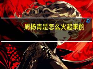 周扬青是怎么火起来的（周扬青-中国内地网络红人介绍）