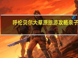 呼伦贝尔大草原旅游攻略亲子（呼伦贝尔大草原旅游攻略）