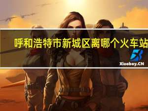 呼和浩特市新城区离哪个火车站近