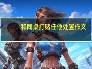 和同桌打赌任他处置作文（同桌赌输玩一个假期作文）
