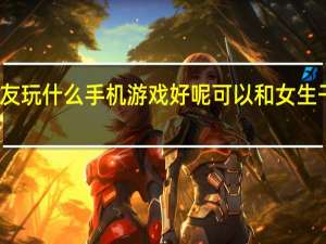 和女朋友玩什么手机游戏好呢 可以和女生干的游戏手游