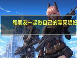 和朋友一起做自己的漂亮媳妇