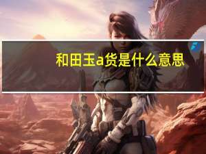 和田玉a货是什么意思（a货是什么意思）