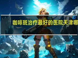 咖啡斑治疗最好的医院 天津哪个医院做咖啡斑效果好