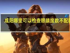 咸阳哪里可以检查眼睛度数不配眼镜