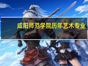咸阳师范学院历年艺术专业.文化课录取分数线甘肃占总人数多少