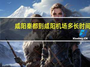 咸阳秦都到咸阳机场多长时间（咸阳秦都站到咸阳机场多长时间）