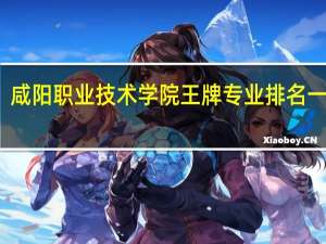 咸阳职业技术学院王牌专业排名一览表