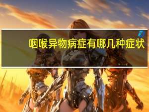 咽喉異物病癥有哪幾種癥狀（咽喉異物病癥有哪幾種）