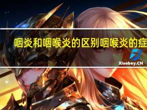 咽炎和咽喉炎的区别咽喉炎的症状（咽炎和咽喉炎的区别）