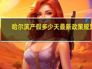 哈尔滨产假多少天最新政策规定