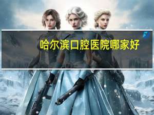 哈尔滨口腔医院哪家好，哈尔滨牙科诊所道理有几家，服务态度好的