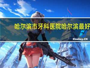 哈尔滨市牙科医院 哈尔滨最好的口腔科医院是哪
