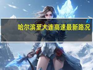 哈尔滨至大连高速最新路况（哈尔滨到大连高速路况）