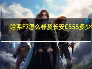 哈弗F7怎么样及长安CS55多少钱
