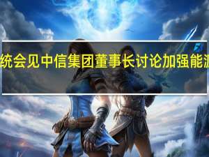哈萨克斯坦总统会见中信集团董事长讨论加强能源、石化等领域合作