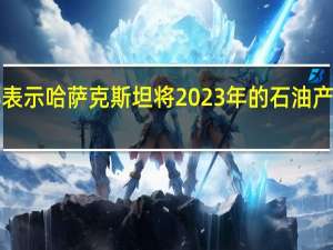 哈萨克斯坦能源部表示哈萨克斯坦将2023年的石油产量预测下调至8900万吨（国际文传电讯社）