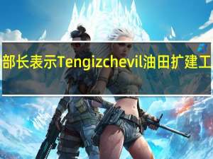 哈萨克斯坦能源部长表示Tengizchevil油田扩建工程的完成推迟了6个月