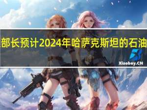 哈萨克斯坦能源部长预计2024年哈萨克斯坦的石油产量将达到9400万吨
