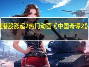 哔哩哔哩港股涨超2%热门动画《中国奇谭 2》制作正式启动