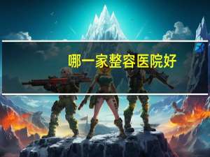 哪一家整容医院好(国内有哪些比较好的整形医院)