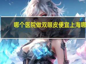 哪个医院做双眼皮便宜 上海哪里做双眼皮和去眼袋最便宜