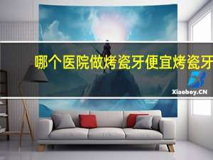 哪个医院做烤瓷牙便宜 烤瓷牙哪里便宜