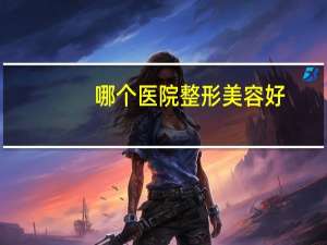 哪个医院整形美容好，最大整形医院有哪些
