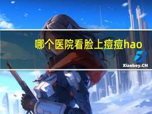 哪个医院看脸上痘痘hao？脸上长痘痘去医院有用吗