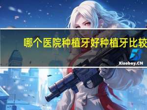 哪个医院种植牙好 种植牙比较好的口腔医院有哪些推荐