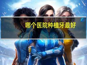 哪个医院种植牙最好(哪个医院种牙种的比较好)